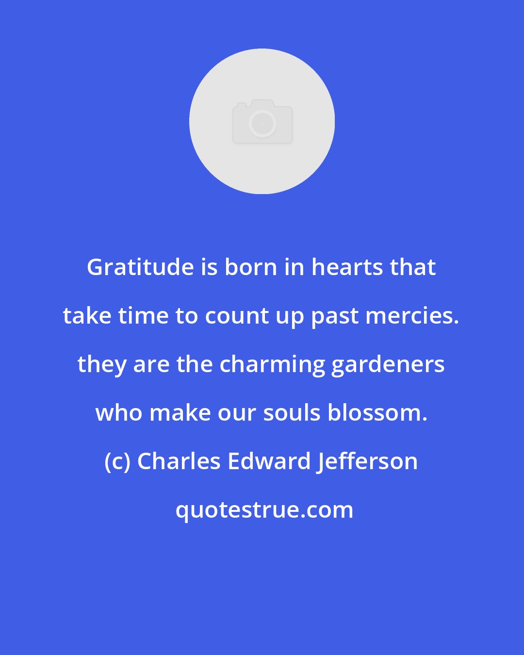Charles Edward Jefferson: Gratitude is born in hearts that take time to count up past mercies. they are the charming gardeners who make our souls blossom.