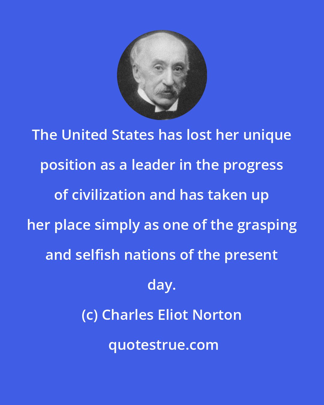 Charles Eliot Norton: The United States has lost her unique position as a leader in the progress of civilization and has taken up her place simply as one of the grasping and selfish nations of the present day.