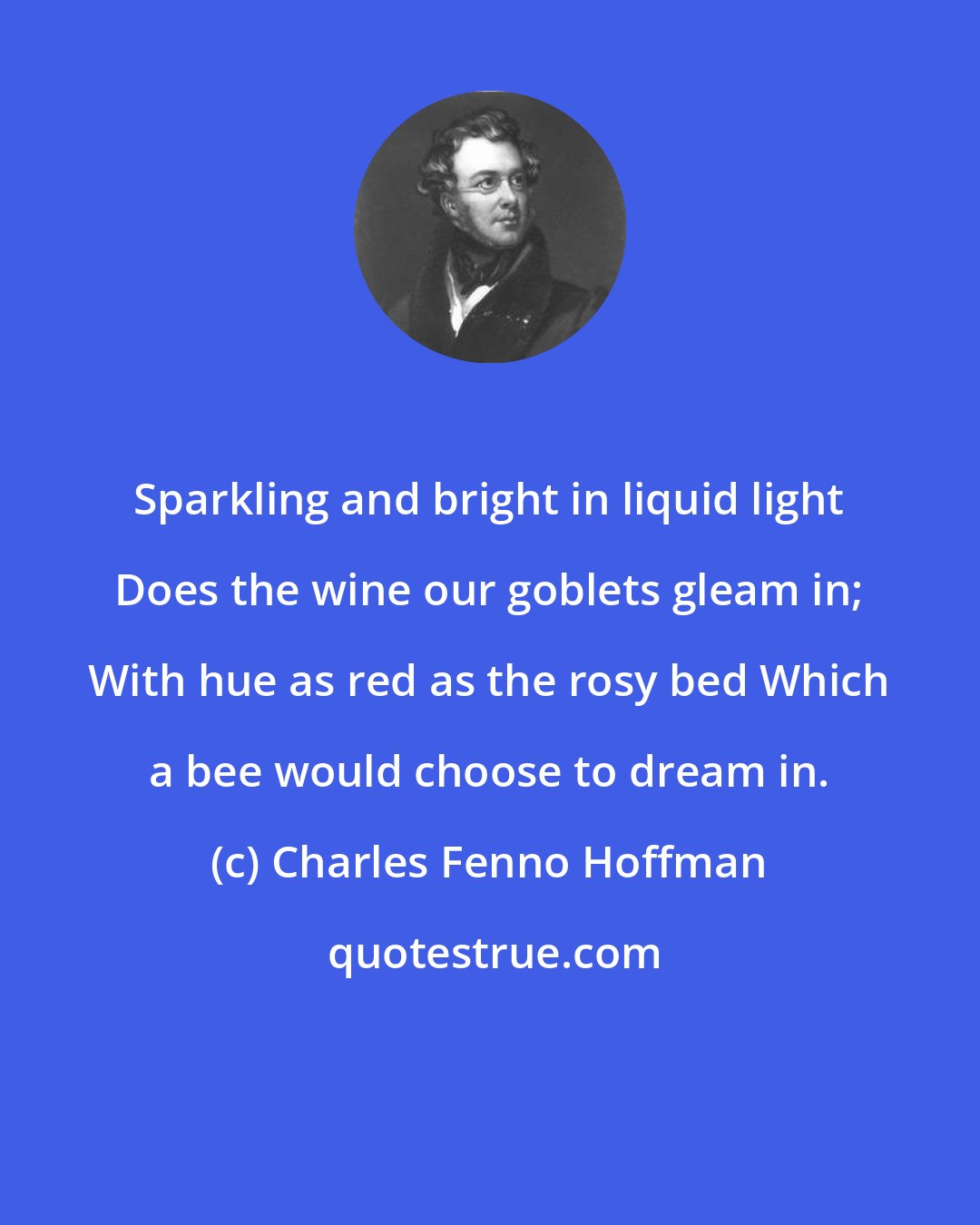 Charles Fenno Hoffman: Sparkling and bright in liquid light Does the wine our goblets gleam in; With hue as red as the rosy bed Which a bee would choose to dream in.