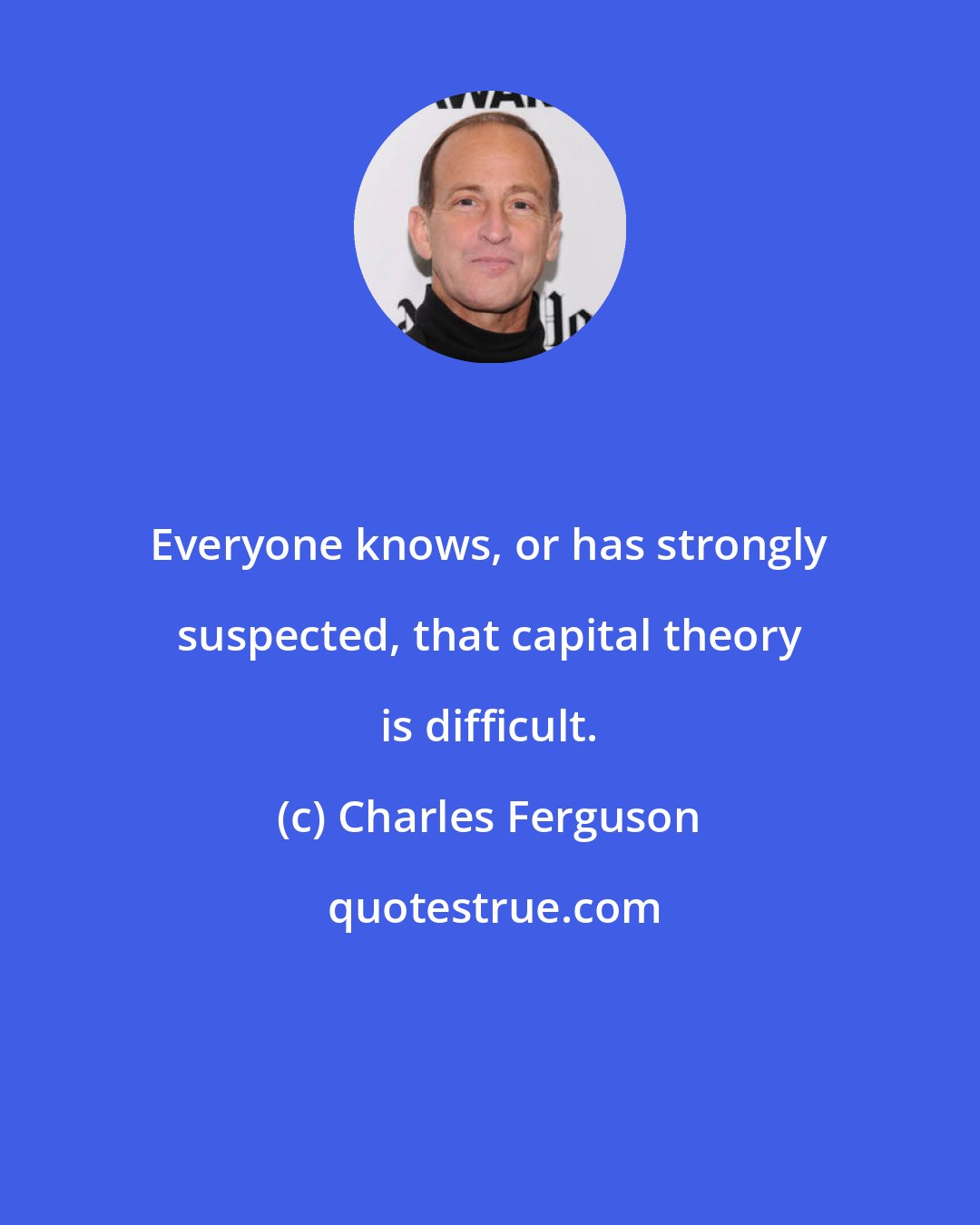 Charles Ferguson: Everyone knows, or has strongly suspected, that capital theory is difficult.