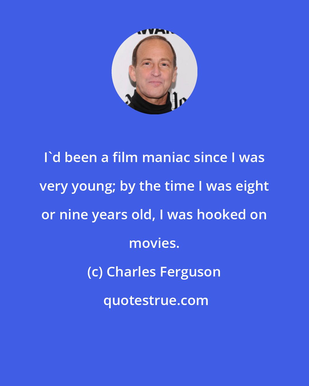 Charles Ferguson: I'd been a film maniac since I was very young; by the time I was eight or nine years old, I was hooked on movies.