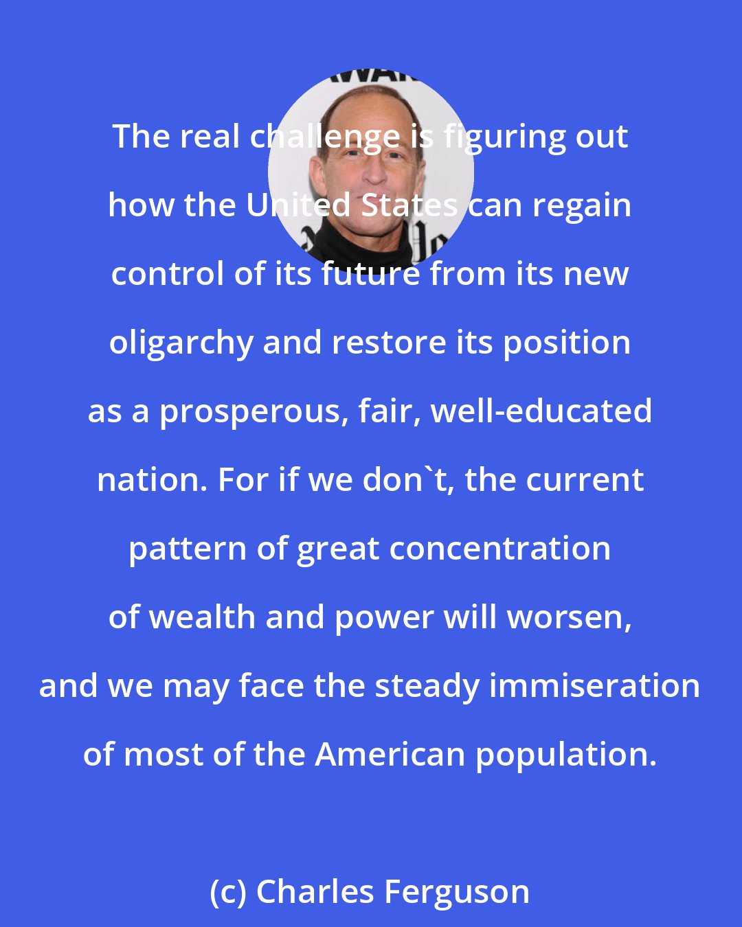 Charles Ferguson: The real challenge is figuring out how the United States can regain control of its future from its new oligarchy and restore its position as a prosperous, fair, well-educated nation. For if we don't, the current pattern of great concentration of wealth and power will worsen, and we may face the steady immiseration of most of the American population.