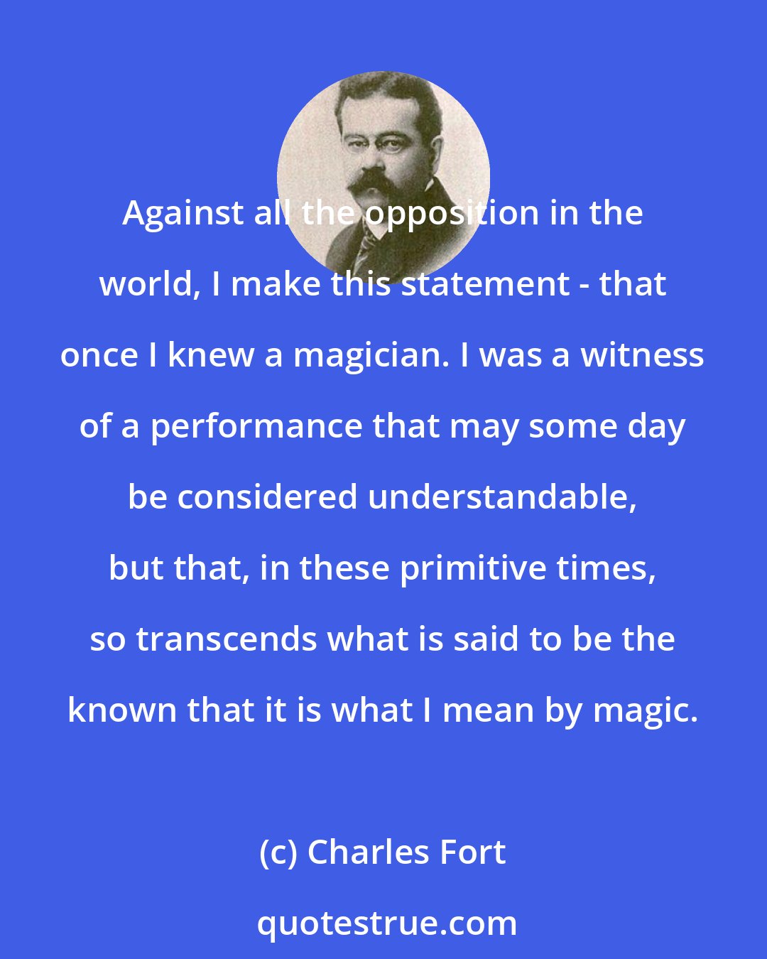 Charles Fort: Against all the opposition in the world, I make this statement - that once I knew a magician. I was a witness of a performance that may some day be considered understandable, but that, in these primitive times, so transcends what is said to be the known that it is what I mean by magic.