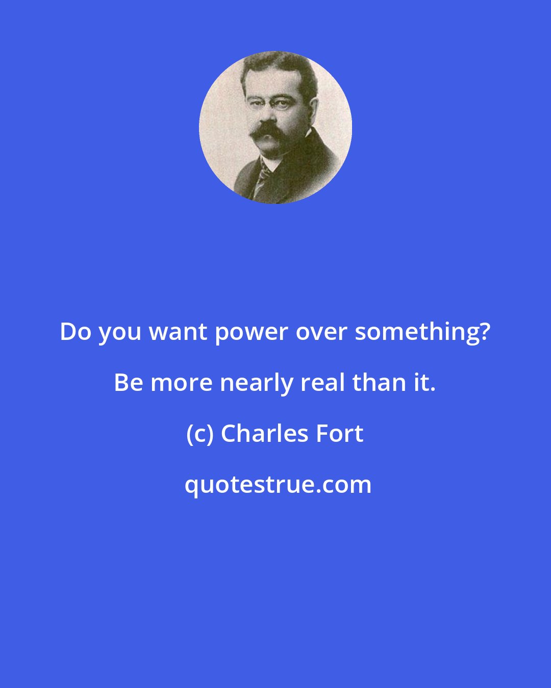 Charles Fort: Do you want power over something? Be more nearly real than it.
