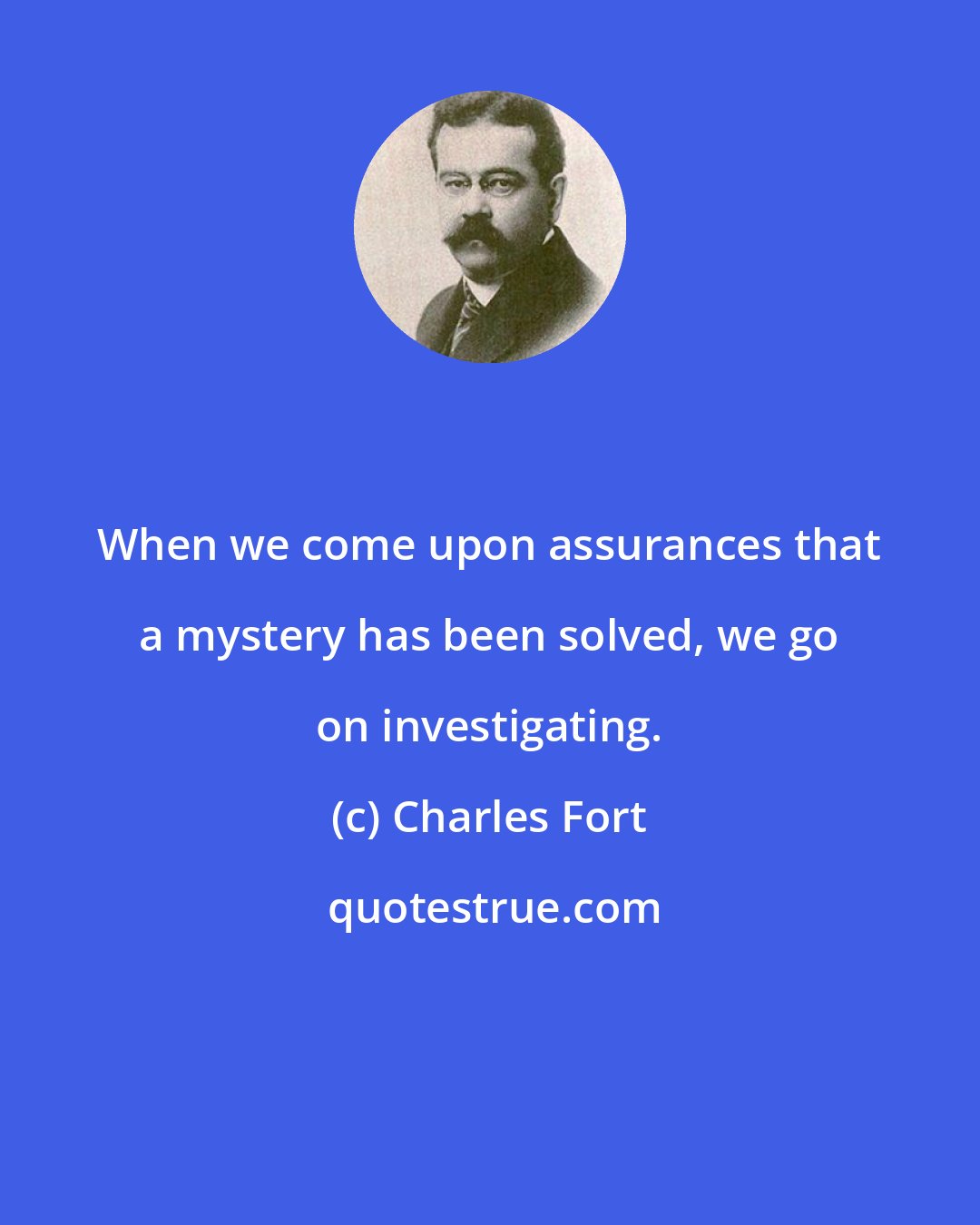 Charles Fort: When we come upon assurances that a mystery has been solved, we go on investigating.