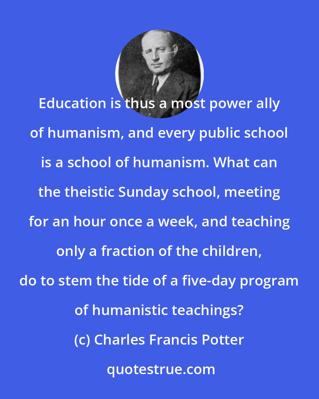 Charles Francis Potter: Education is thus a most power ally of humanism, and every public school is a school of humanism. What can the theistic Sunday school, meeting for an hour once a week, and teaching only a fraction of the children, do to stem the tide of a five-day program of humanistic teachings?