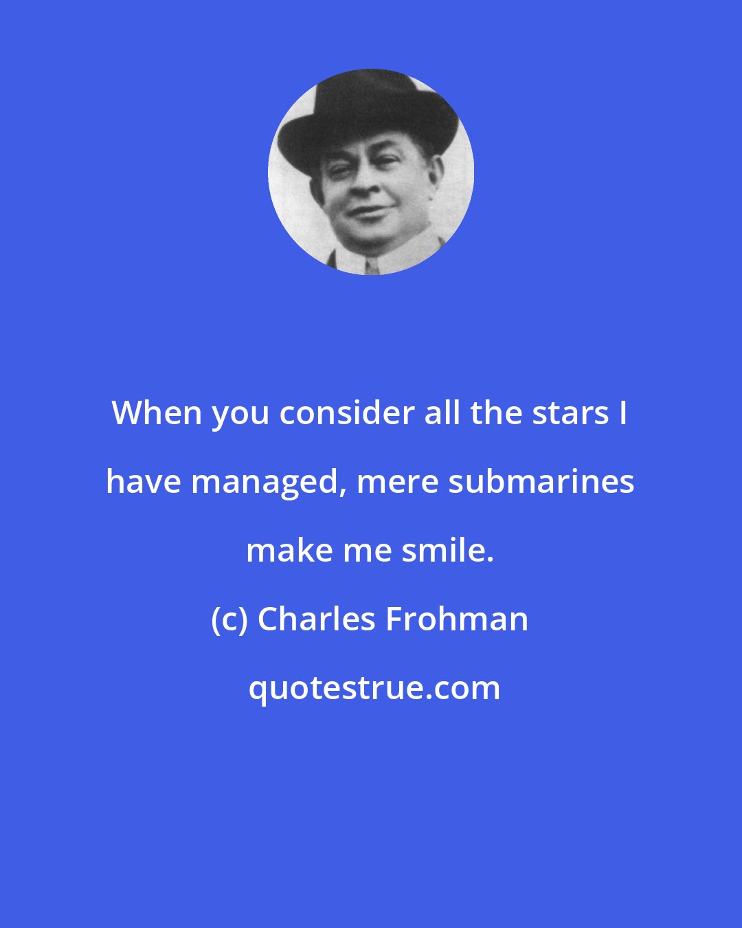 Charles Frohman: When you consider all the stars I have managed, mere submarines make me smile.