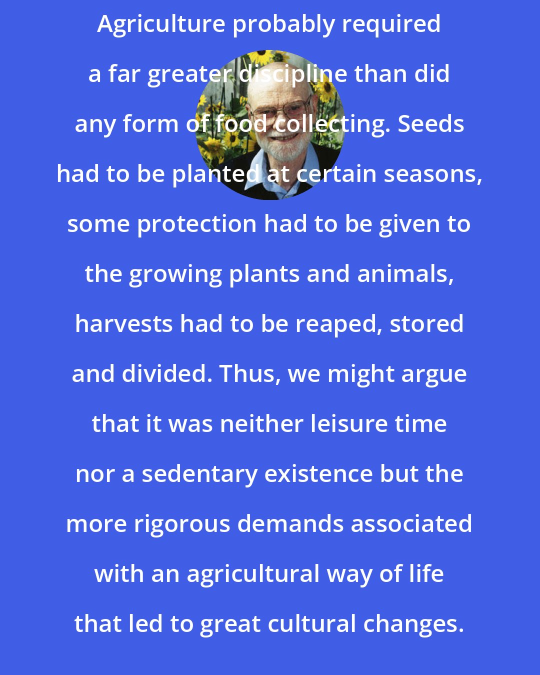 Charles Heiser: Agriculture probably required a far greater discipline than did any form of food collecting. Seeds had to be planted at certain seasons, some protection had to be given to the growing plants and animals, harvests had to be reaped, stored and divided. Thus, we might argue that it was neither leisure time nor a sedentary existence but the more rigorous demands associated with an agricultural way of life that led to great cultural changes.