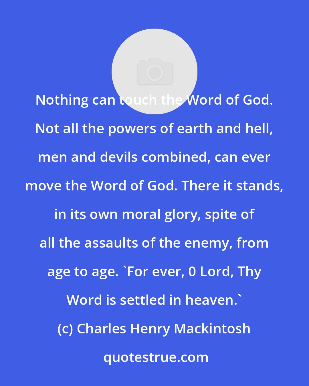 Charles Henry Mackintosh: Nothing can touch the Word of God. Not all the powers of earth and hell, men and devils combined, can ever move the Word of God. There it stands, in its own moral glory, spite of all the assaults of the enemy, from age to age. 'For ever, 0 Lord, Thy Word is settled in heaven.'
