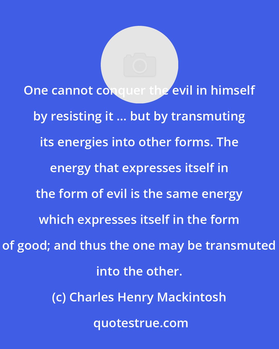 Charles Henry Mackintosh: One cannot conquer the evil in himself by resisting it ... but by transmuting its energies into other forms. The energy that expresses itself in the form of evil is the same energy which expresses itself in the form of good; and thus the one may be transmuted into the other.
