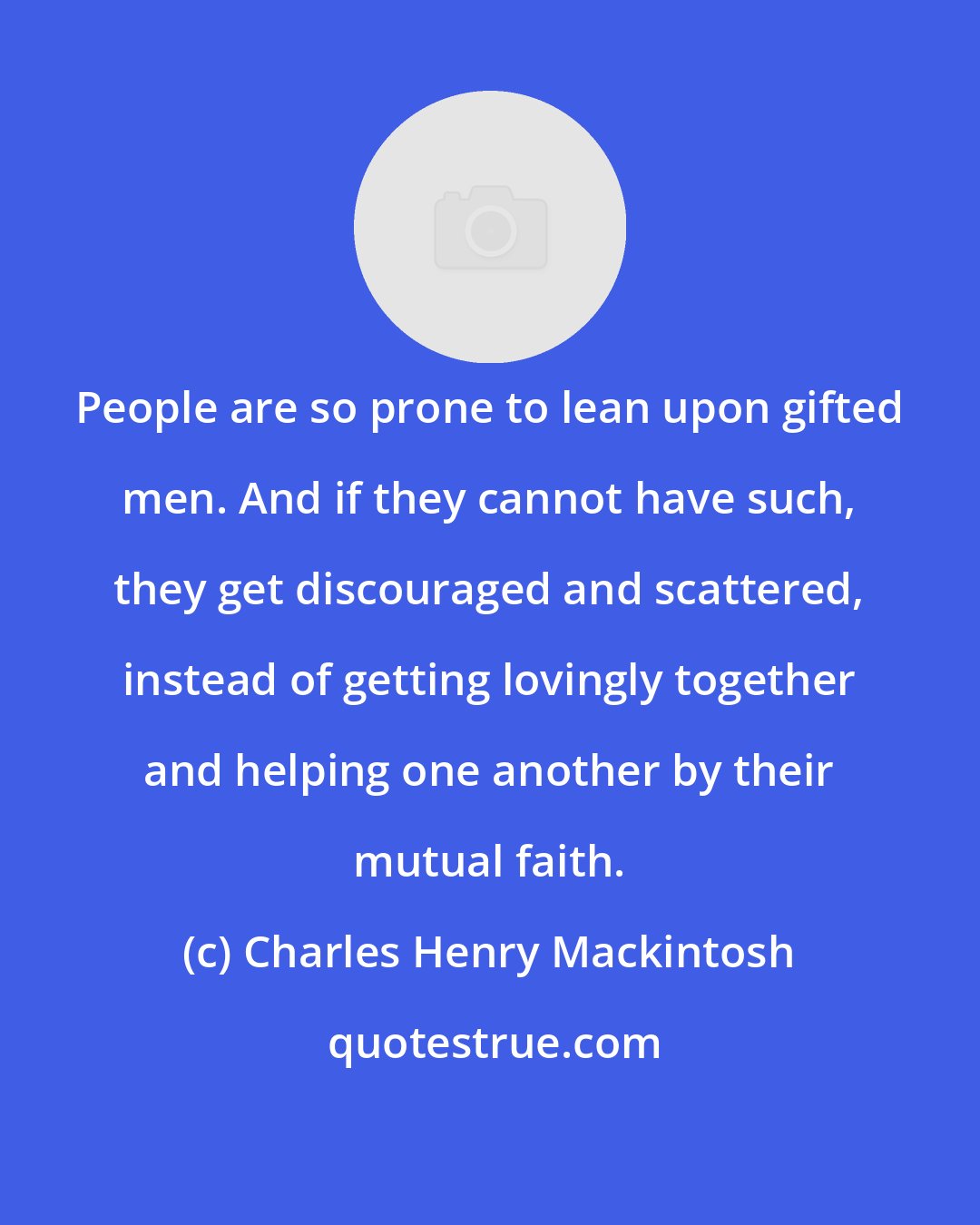 Charles Henry Mackintosh: People are so prone to lean upon gifted men. And if they cannot have such, they get discouraged and scattered, instead of getting lovingly together and helping one another by their mutual faith.