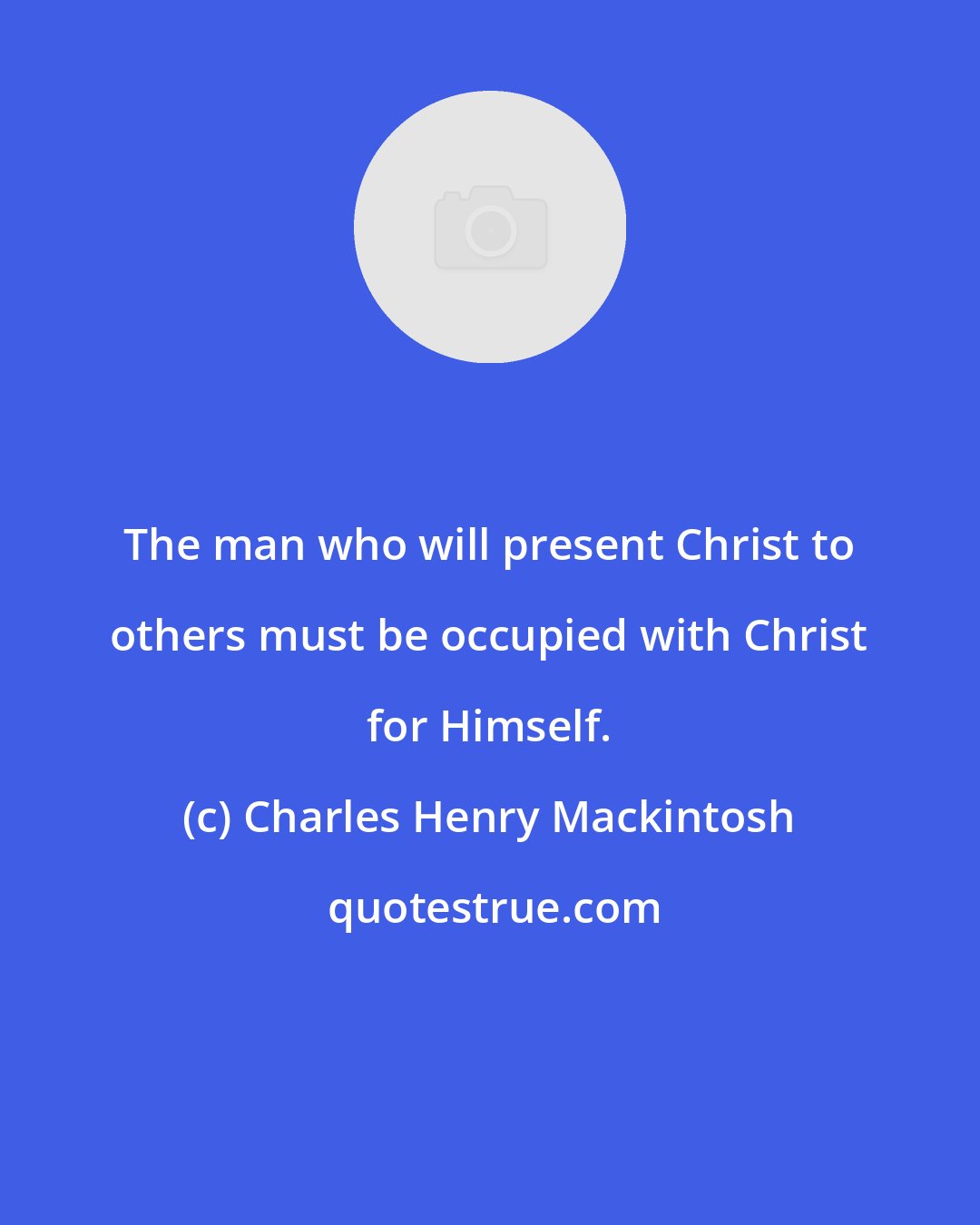 Charles Henry Mackintosh: The man who will present Christ to others must be occupied with Christ for Himself.