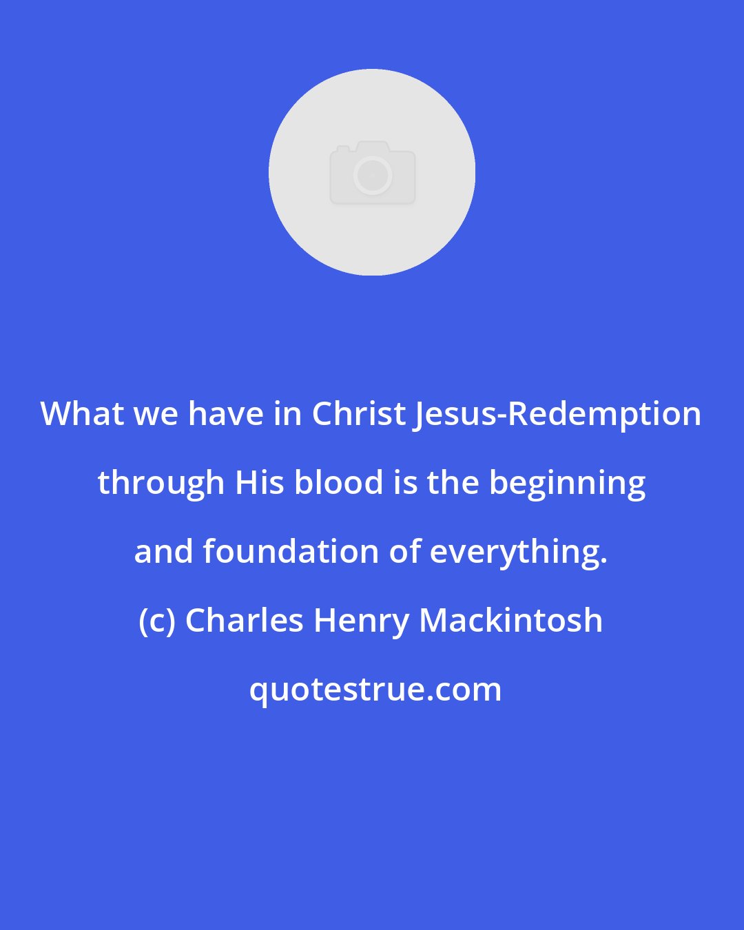 Charles Henry Mackintosh: What we have in Christ Jesus-Redemption through His blood is the beginning and foundation of everything.