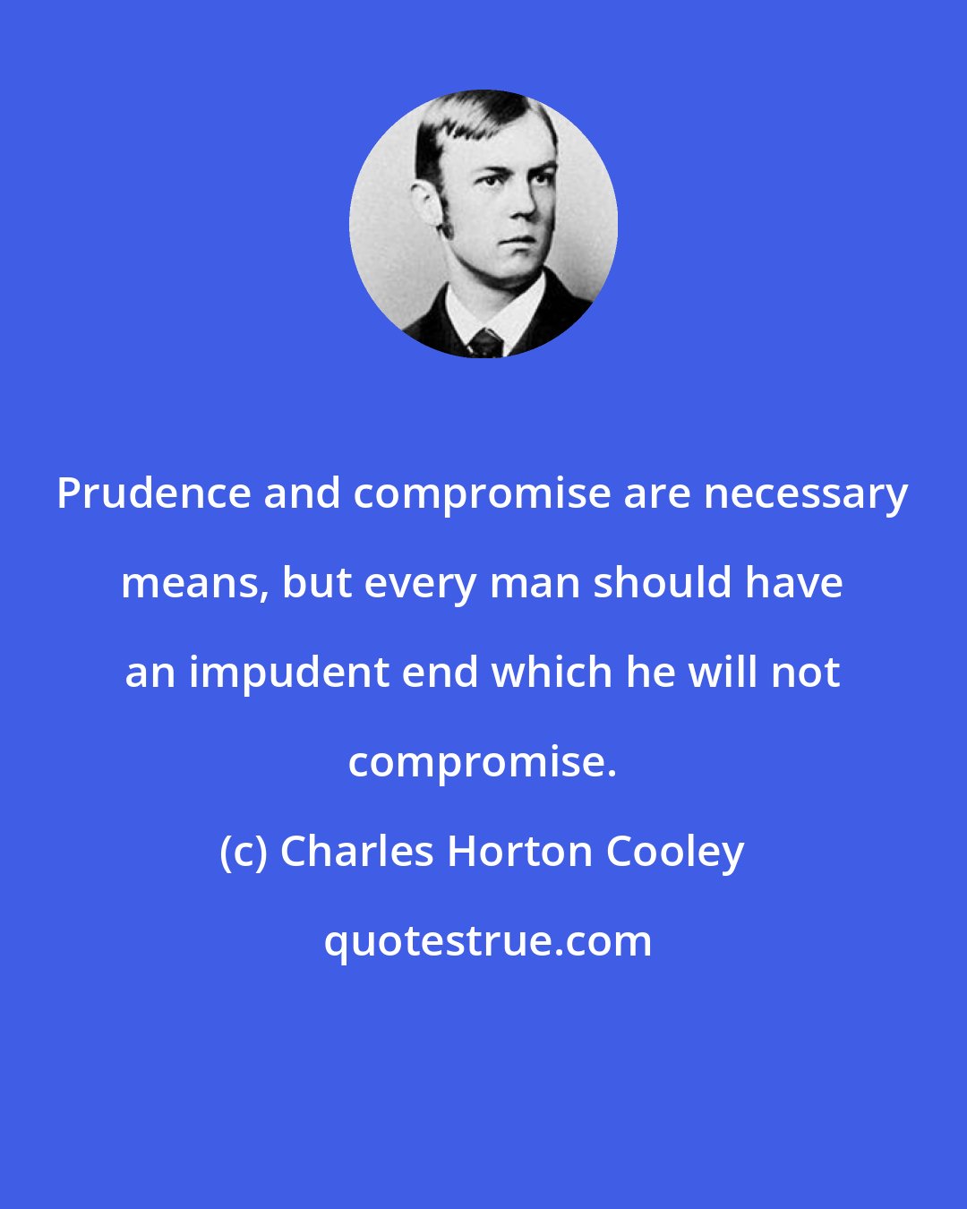 Charles Horton Cooley: Prudence and compromise are necessary means, but every man should have an impudent end which he will not compromise.
