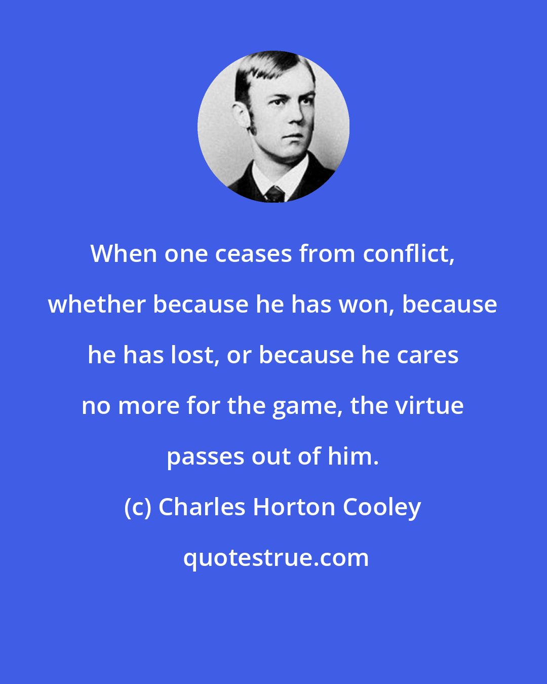 Charles Horton Cooley: When one ceases from conflict, whether because he has won, because he has lost, or because he cares no more for the game, the virtue passes out of him.