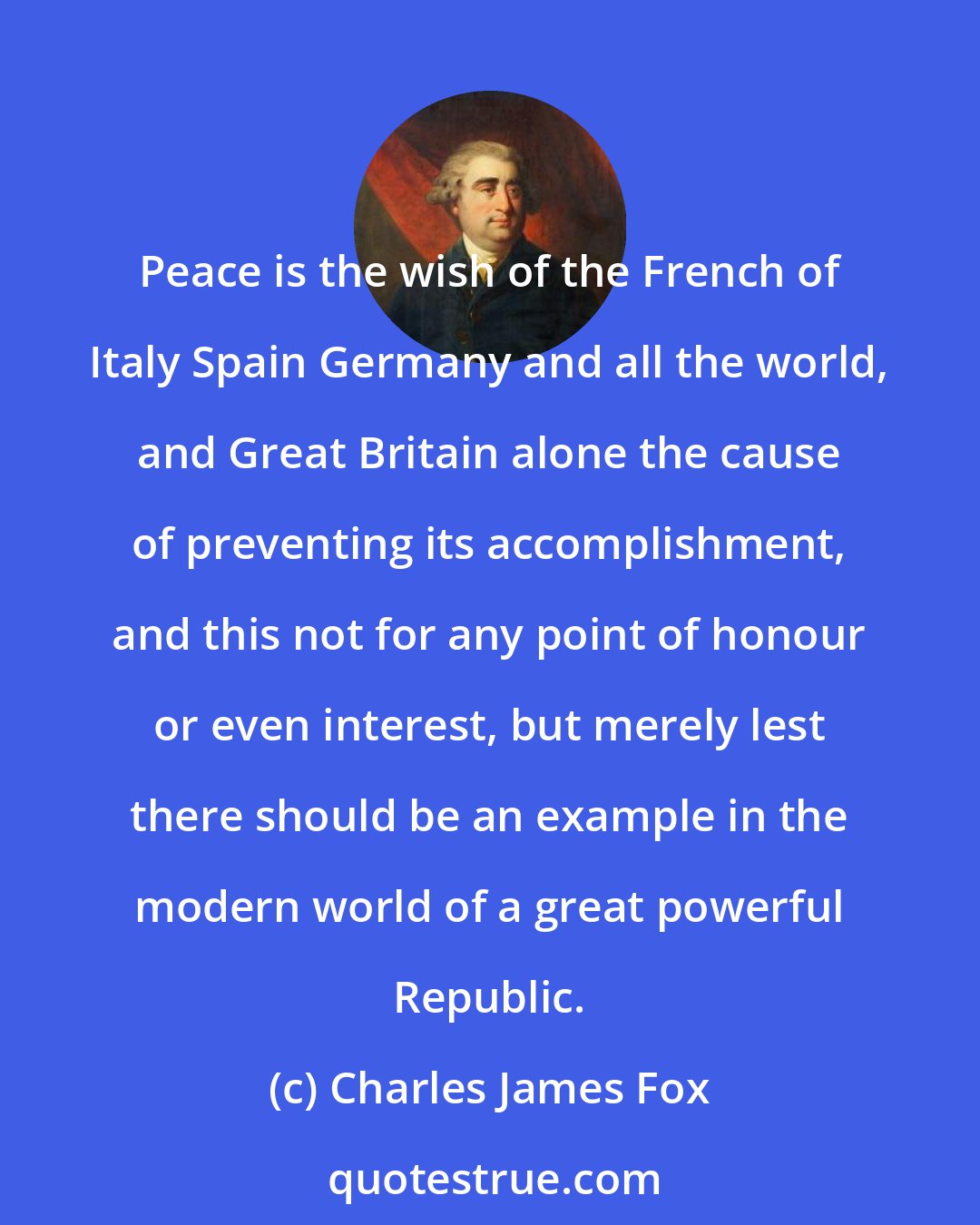 Charles James Fox: Peace is the wish of the French of Italy Spain Germany and all the world, and Great Britain alone the cause of preventing its accomplishment, and this not for any point of honour or even interest, but merely lest there should be an example in the modern world of a great powerful Republic.