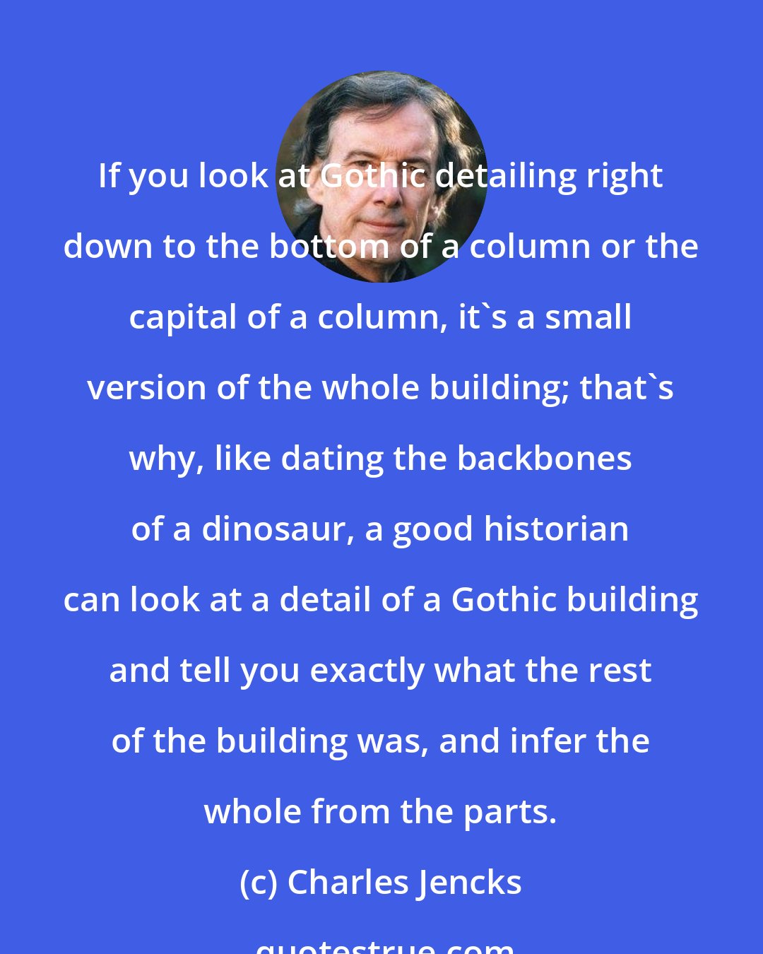 Charles Jencks: If you look at Gothic detailing right down to the bottom of a column or the capital of a column, it's a small version of the whole building; that's why, like dating the backbones of a dinosaur, a good historian can look at a detail of a Gothic building and tell you exactly what the rest of the building was, and infer the whole from the parts.
