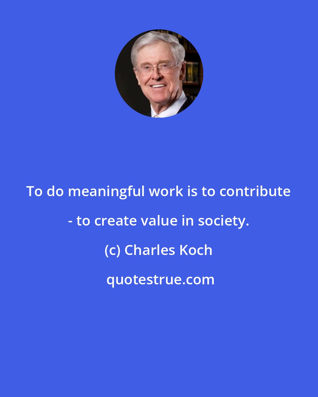 Charles Koch: To do meaningful work is to contribute - to create value in society.