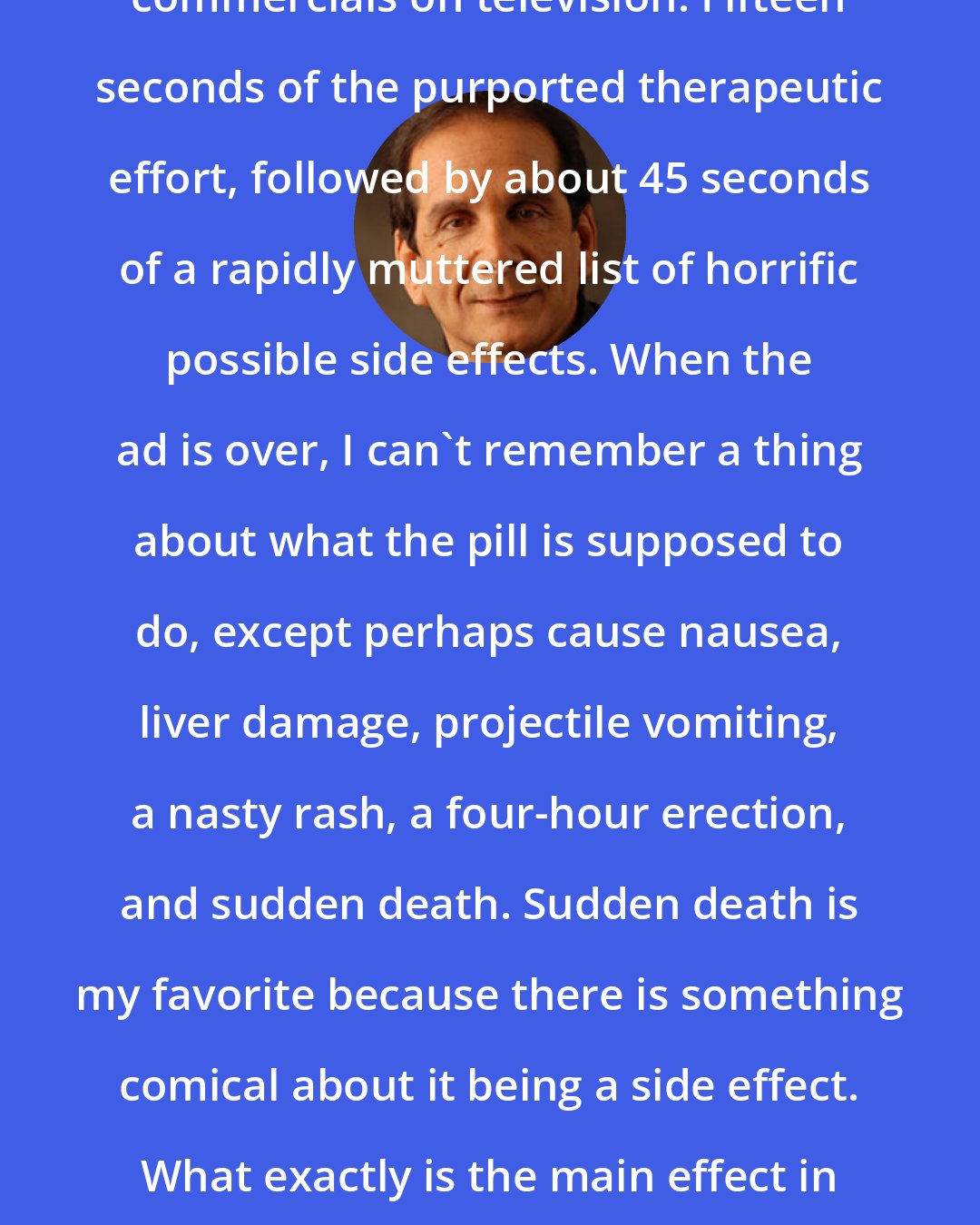 Charles Krauthammer: Consider the oddity of those drug commercials on television. Fifteen seconds of the purported therapeutic effort, followed by about 45 seconds of a rapidly muttered list of horrific possible side effects. When the ad is over, I can't remember a thing about what the pill is supposed to do, except perhaps cause nausea, liver damage, projectile vomiting, a nasty rash, a four-hour erection, and sudden death. Sudden death is my favorite because there is something comical about it being a side effect. What exactly is the main effect in that case? Relief from abdominal bloating?