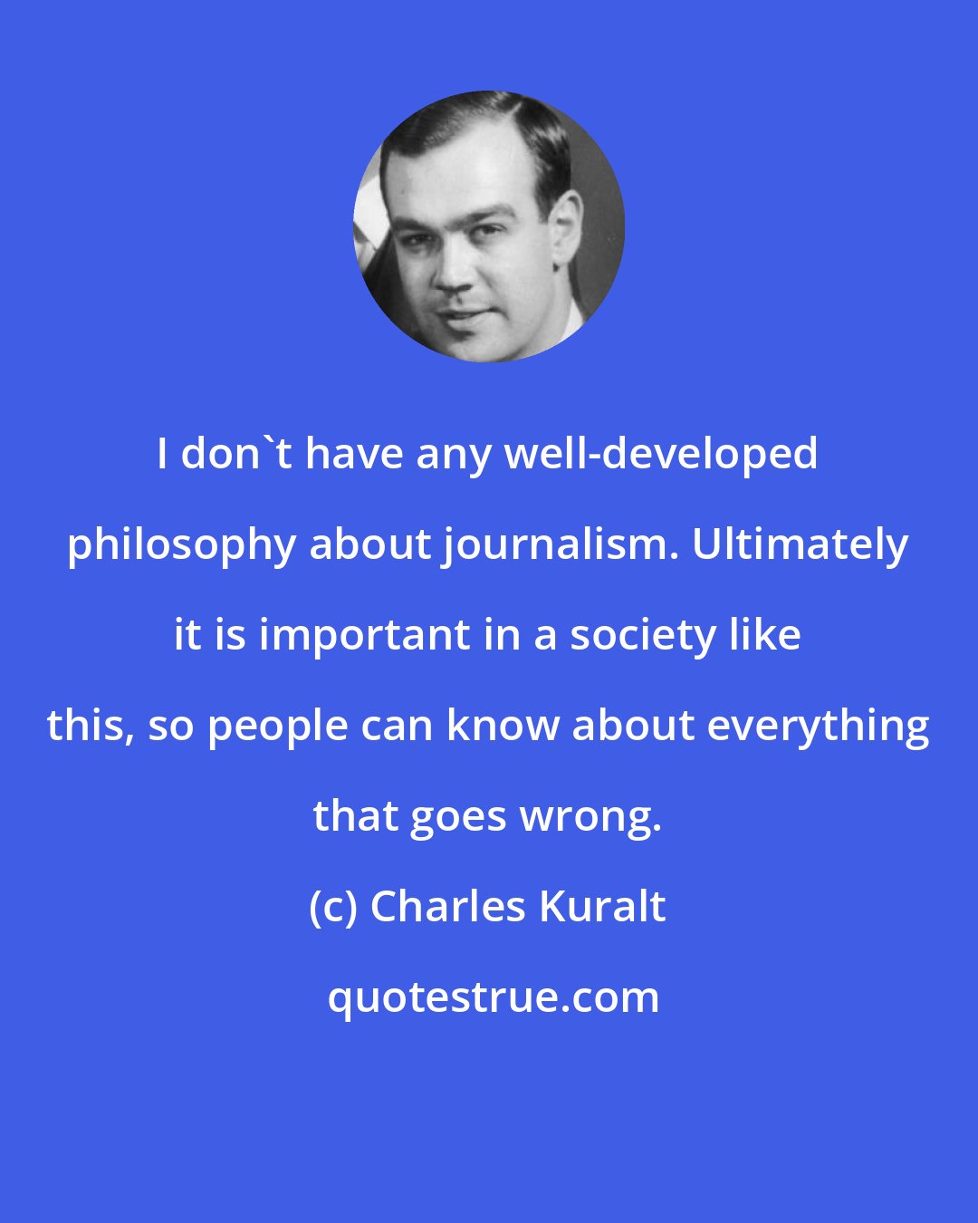 Charles Kuralt: I don't have any well-developed philosophy about journalism. Ultimately it is important in a society like this, so people can know about everything that goes wrong.