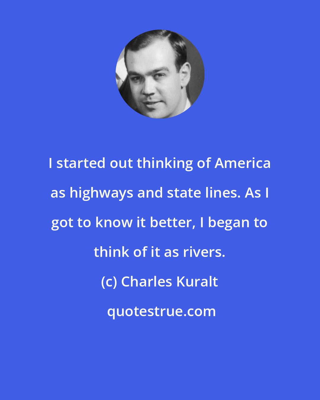 Charles Kuralt: I started out thinking of America as highways and state lines. As I got to know it better, I began to think of it as rivers.