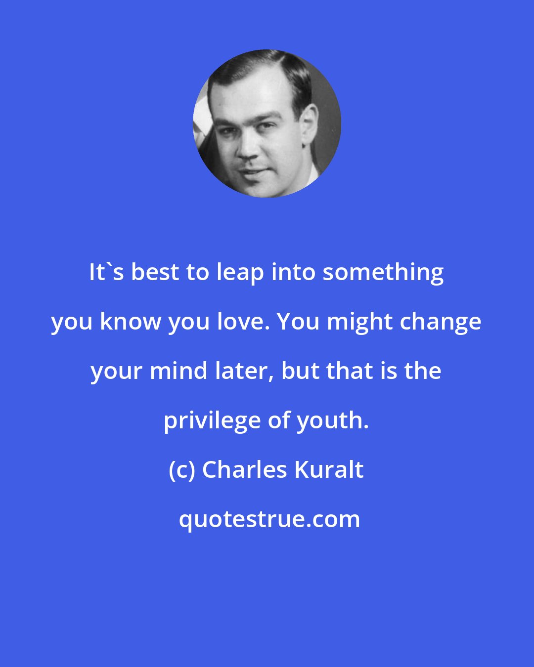 Charles Kuralt: It's best to leap into something you know you love. You might change your mind later, but that is the privilege of youth.