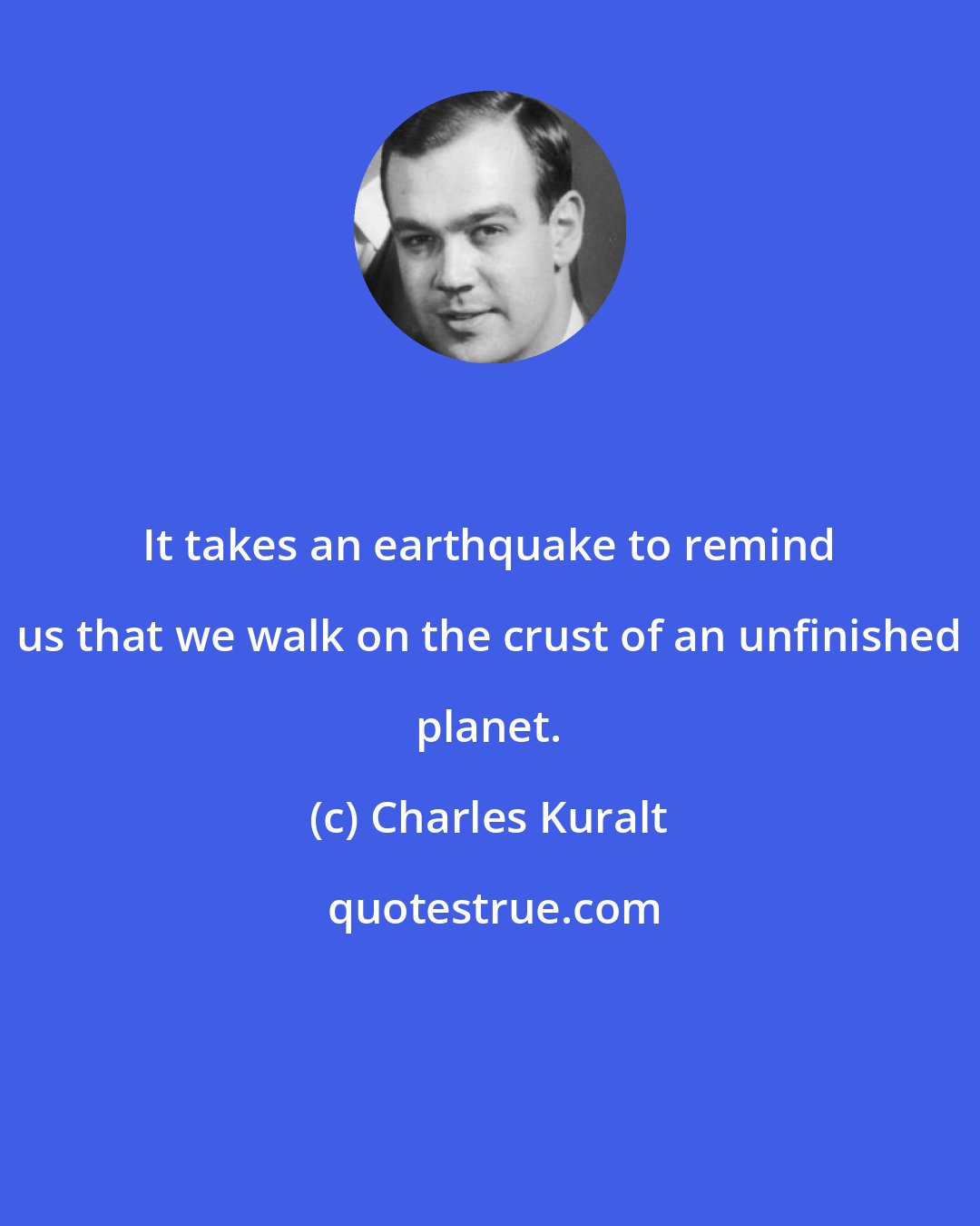 Charles Kuralt: It takes an earthquake to remind us that we walk on the crust of an unfinished planet.