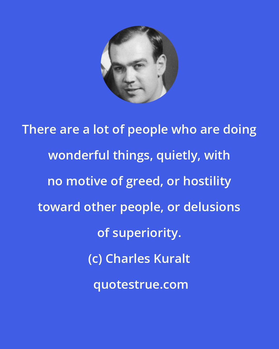 Charles Kuralt: There are a lot of people who are doing wonderful things, quietly, with no motive of greed, or hostility toward other people, or delusions of superiority.