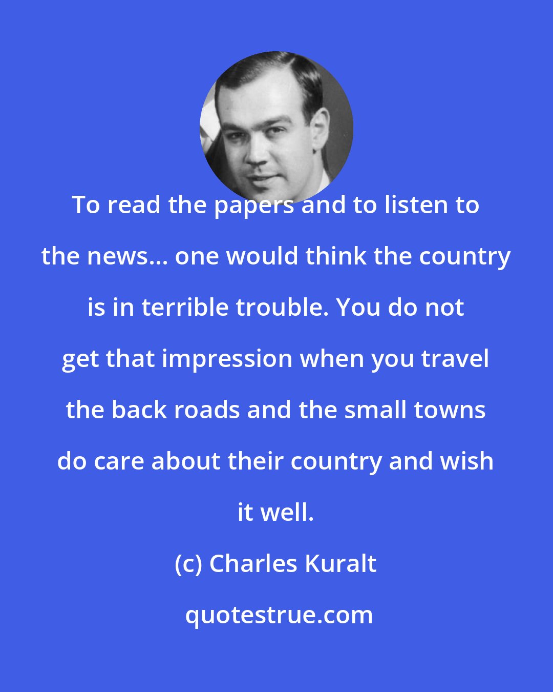 Charles Kuralt: To read the papers and to listen to the news... one would think the country is in terrible trouble. You do not get that impression when you travel the back roads and the small towns do care about their country and wish it well.