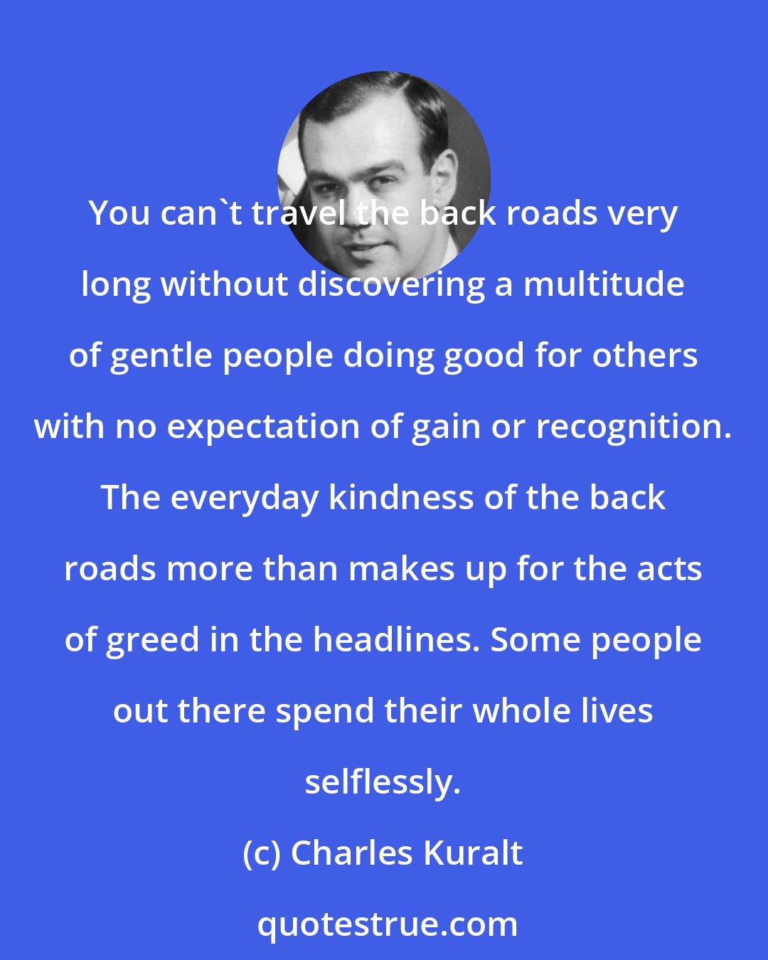 Charles Kuralt: You can't travel the back roads very long without discovering a multitude of gentle people doing good for others with no expectation of gain or recognition. The everyday kindness of the back roads more than makes up for the acts of greed in the headlines. Some people out there spend their whole lives selflessly.