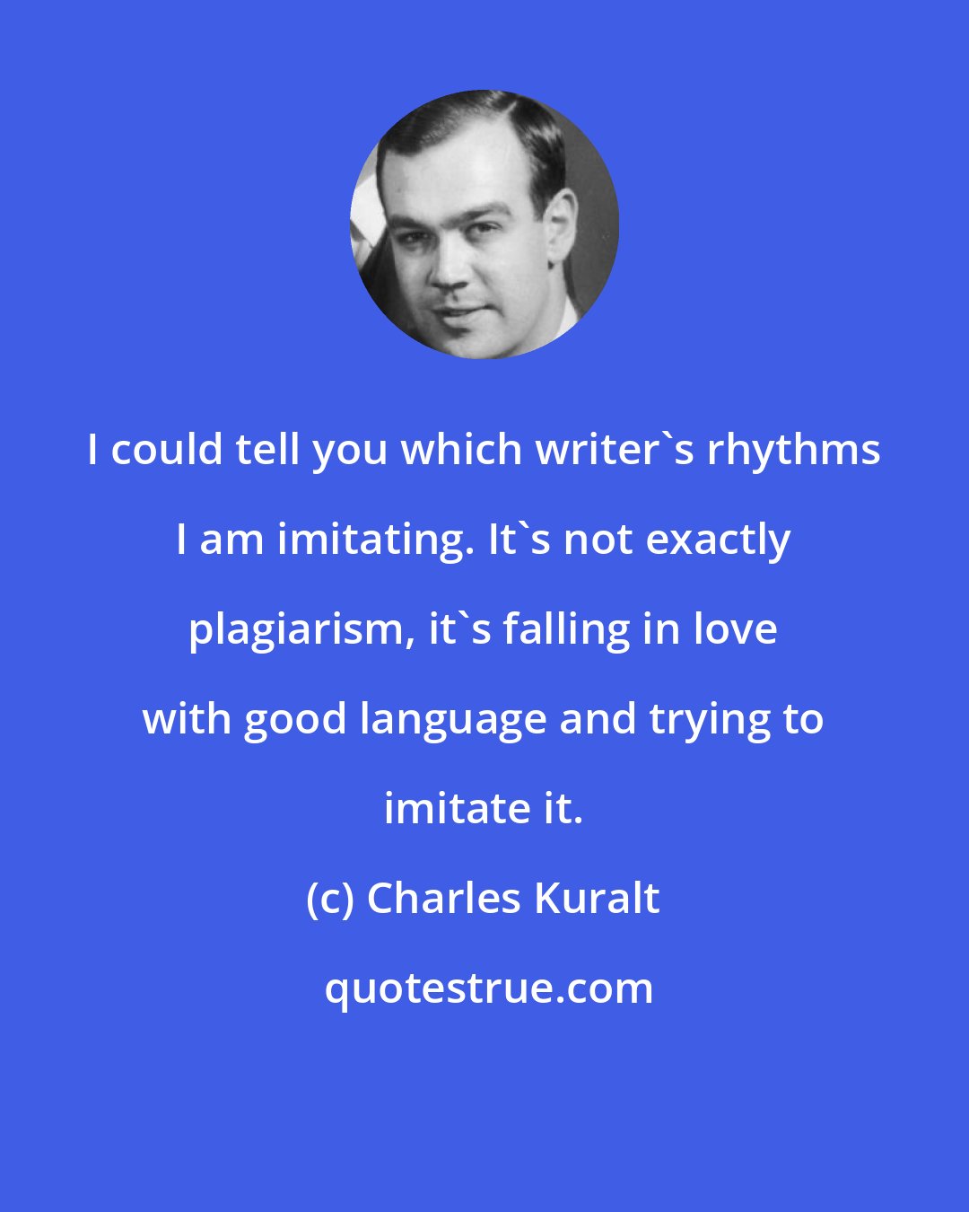 Charles Kuralt: I could tell you which writer's rhythms I am imitating. It's not exactly plagiarism, it's falling in love with good language and trying to imitate it.