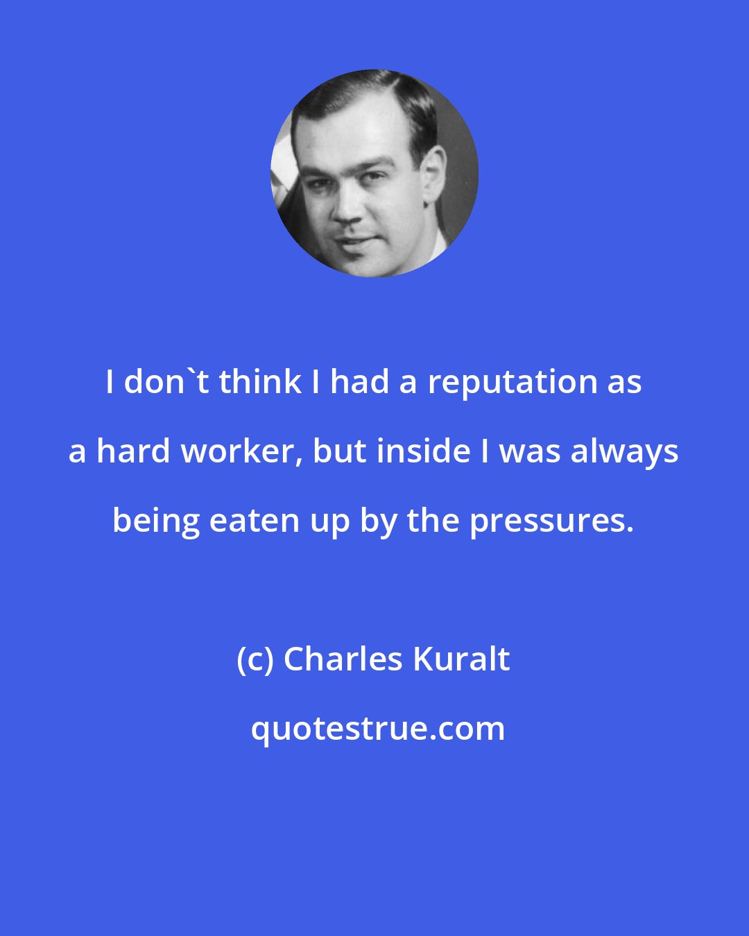 Charles Kuralt: I don't think I had a reputation as a hard worker, but inside I was always being eaten up by the pressures.