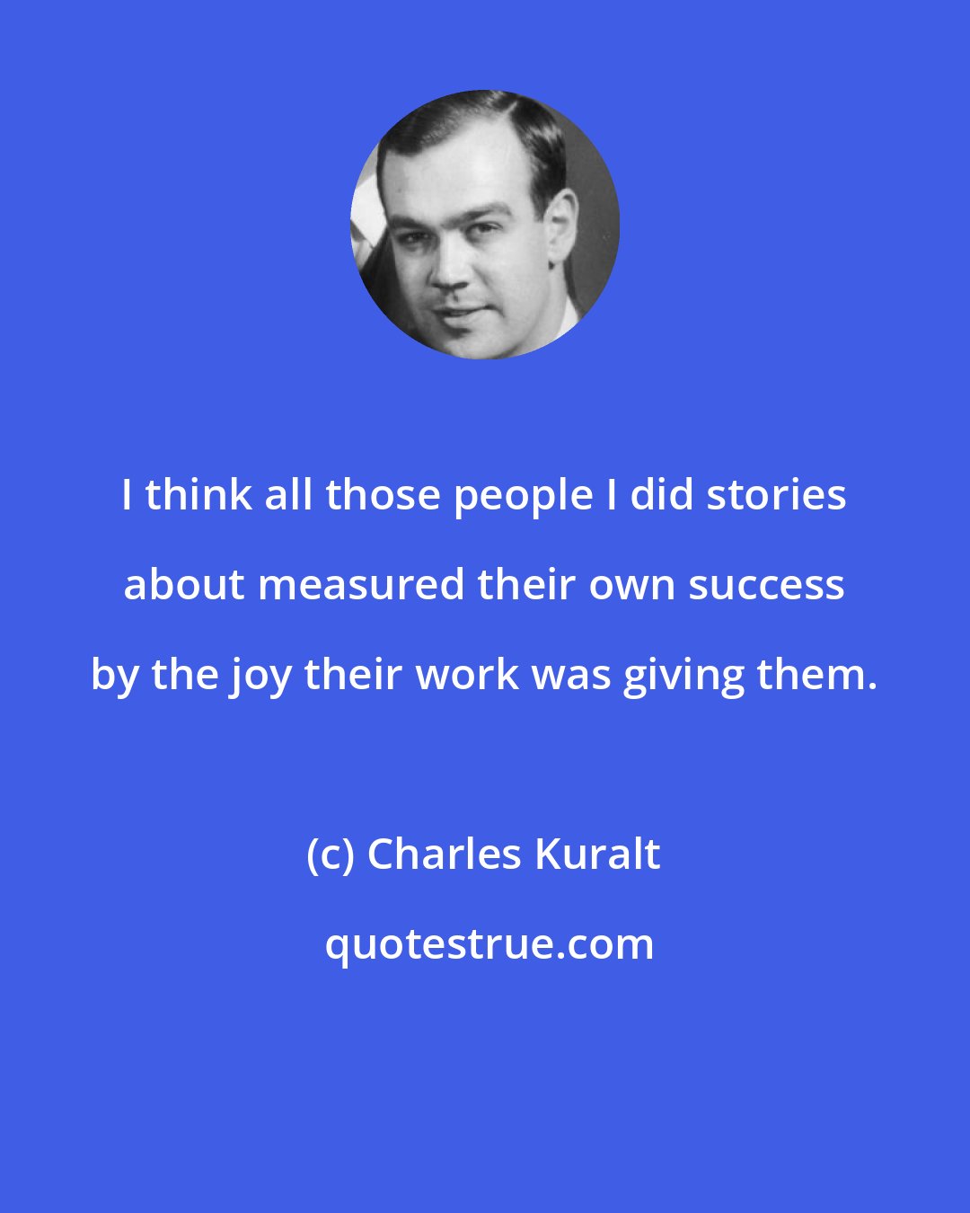 Charles Kuralt: I think all those people I did stories about measured their own success by the joy their work was giving them.