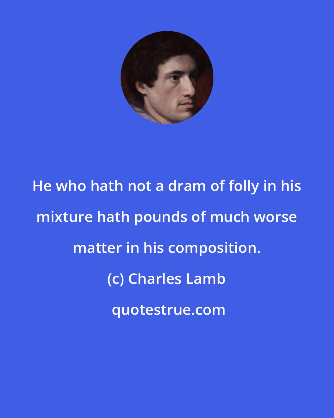 Charles Lamb: He who hath not a dram of folly in his mixture hath pounds of much worse matter in his composition.