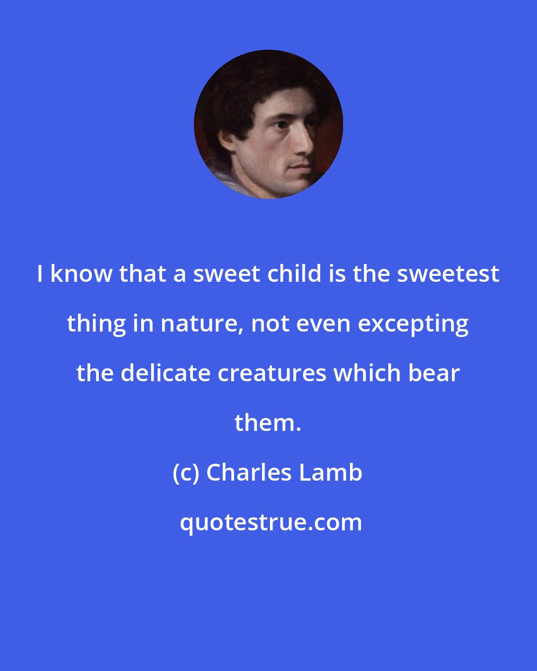 Charles Lamb: I know that a sweet child is the sweetest thing in nature, not even excepting the delicate creatures which bear them.