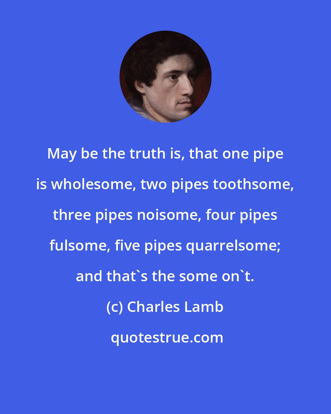 Charles Lamb: May be the truth is, that one pipe is wholesome, two pipes toothsome, three pipes noisome, four pipes fulsome, five pipes quarrelsome; and that's the some on't.
