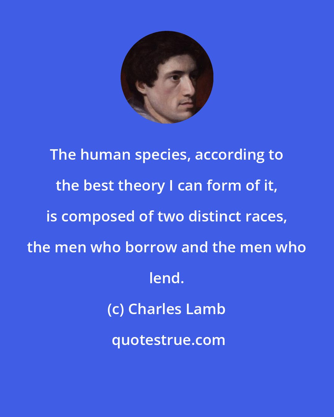 Charles Lamb: The human species, according to the best theory I can form of it, is composed of two distinct races, the men who borrow and the men who lend.