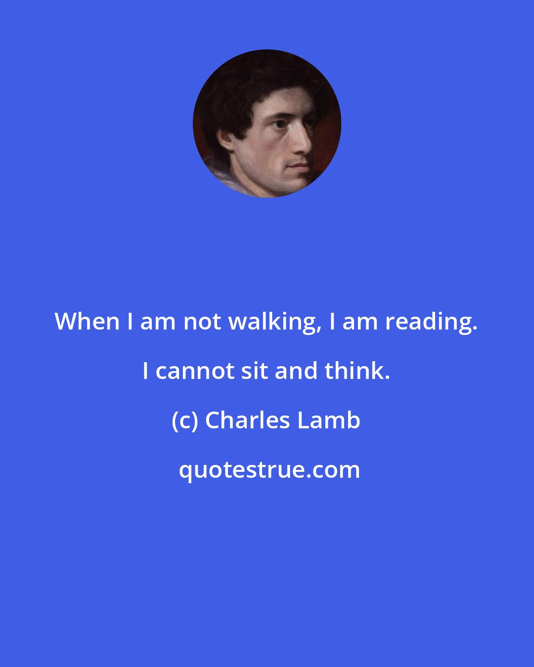 Charles Lamb: When I am not walking, I am reading. I cannot sit and think.
