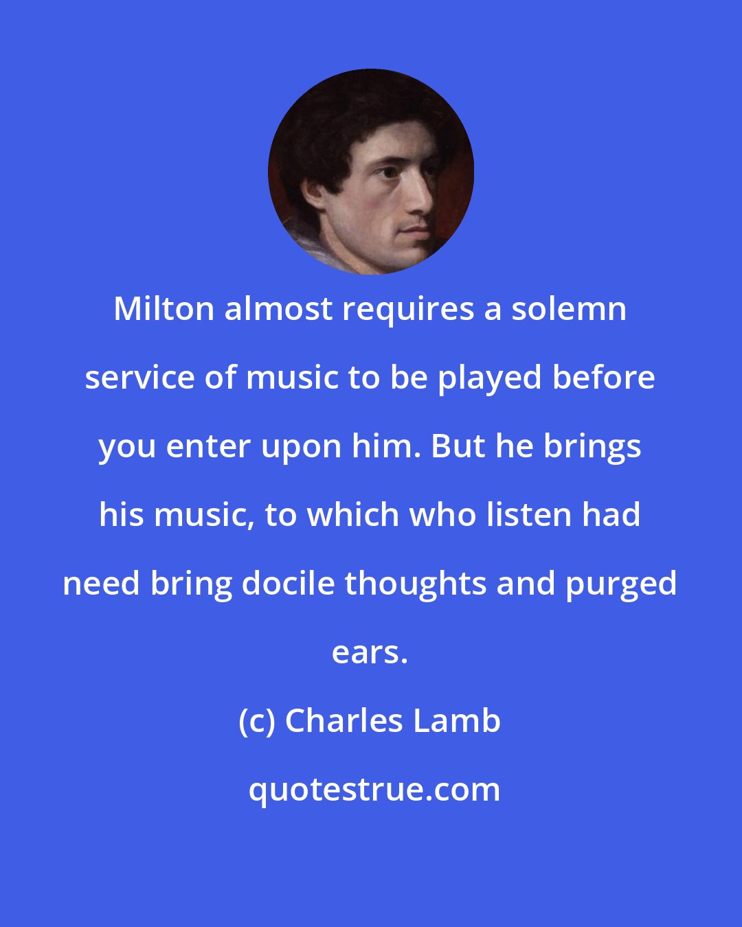 Charles Lamb: Milton almost requires a solemn service of music to be played before you enter upon him. But he brings his music, to which who listen had need bring docile thoughts and purged ears.