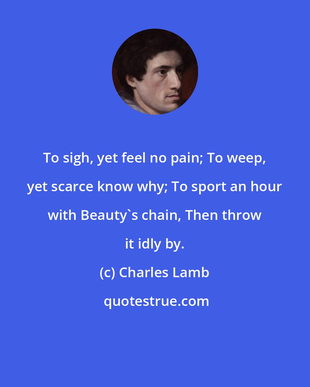 Charles Lamb: To sigh, yet feel no pain; To weep, yet scarce know why; To sport an hour with Beauty's chain, Then throw it idly by.