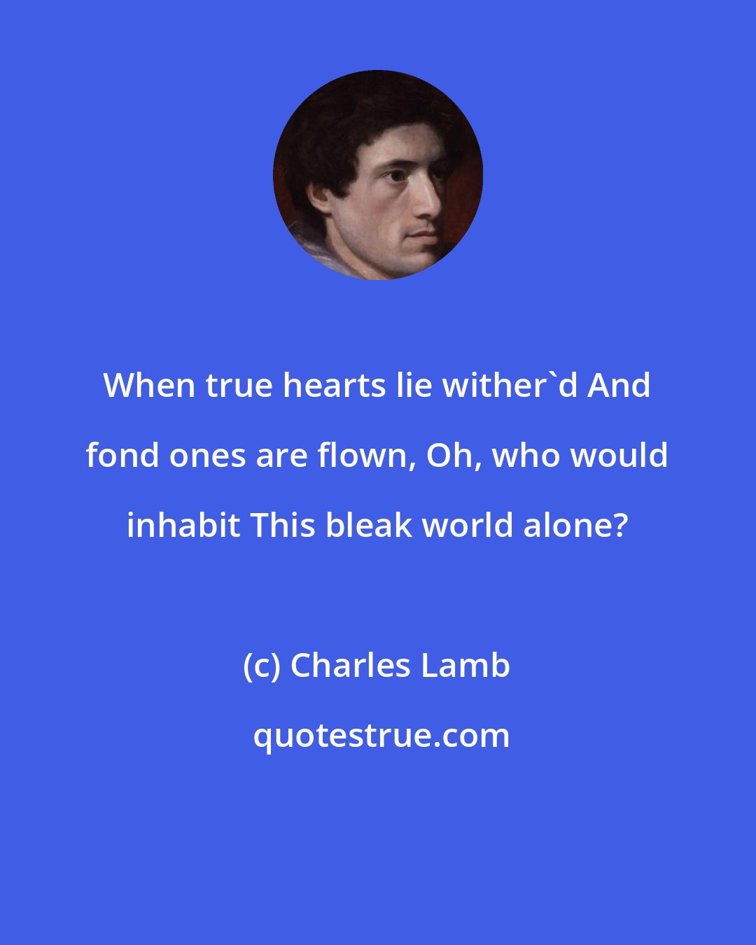 Charles Lamb: When true hearts lie wither'd And fond ones are flown, Oh, who would inhabit This bleak world alone?