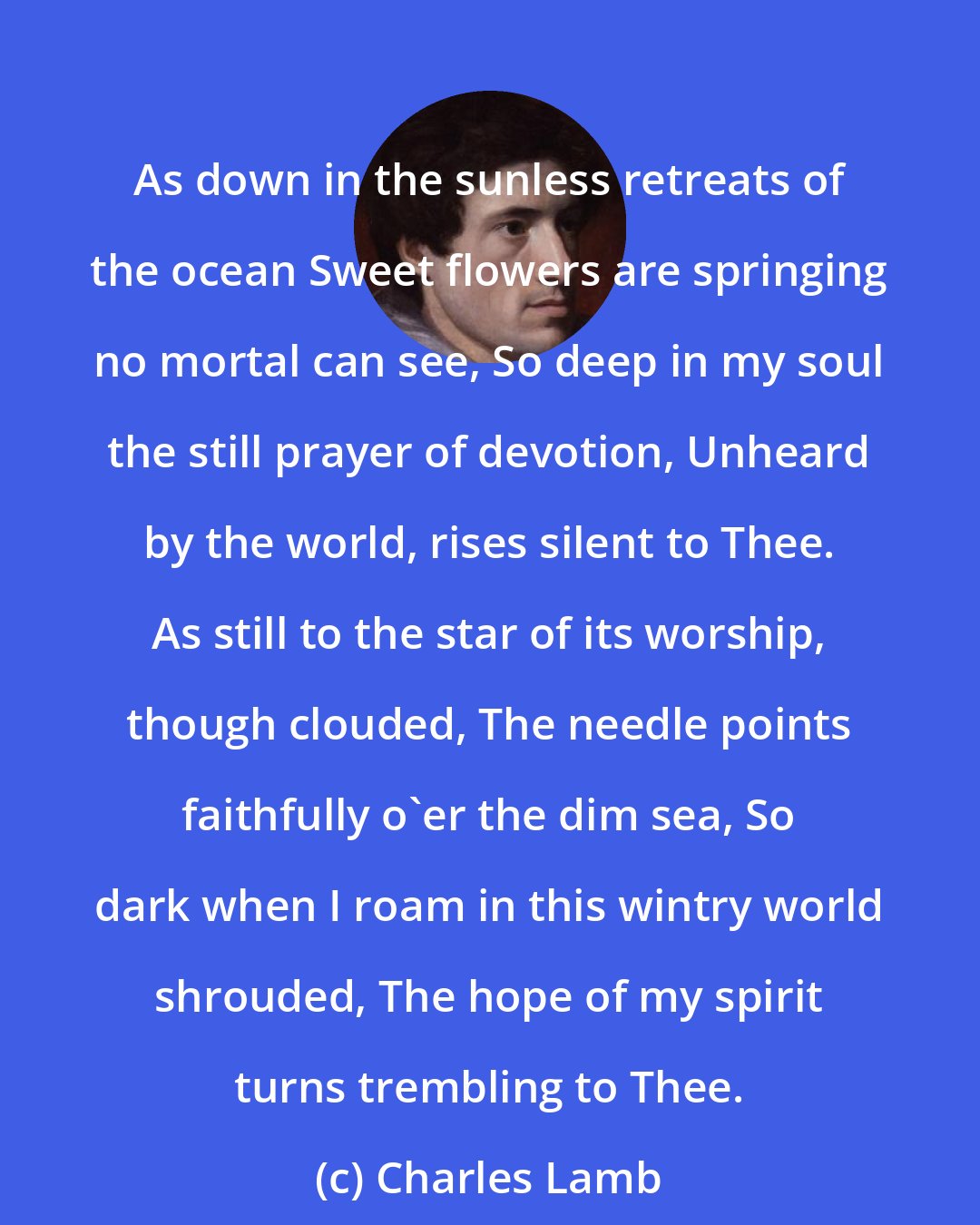 Charles Lamb: As down in the sunless retreats of the ocean Sweet flowers are springing no mortal can see, So deep in my soul the still prayer of devotion, Unheard by the world, rises silent to Thee. As still to the star of its worship, though clouded, The needle points faithfully o'er the dim sea, So dark when I roam in this wintry world shrouded, The hope of my spirit turns trembling to Thee.