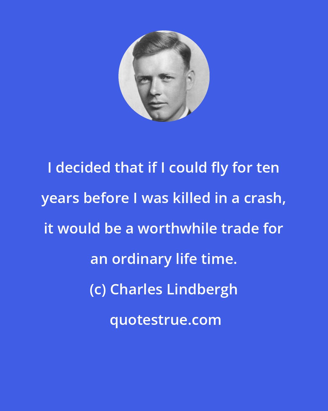 Charles Lindbergh: I decided that if I could fly for ten years before I was killed in a crash, it would be a worthwhile trade for an ordinary life time.