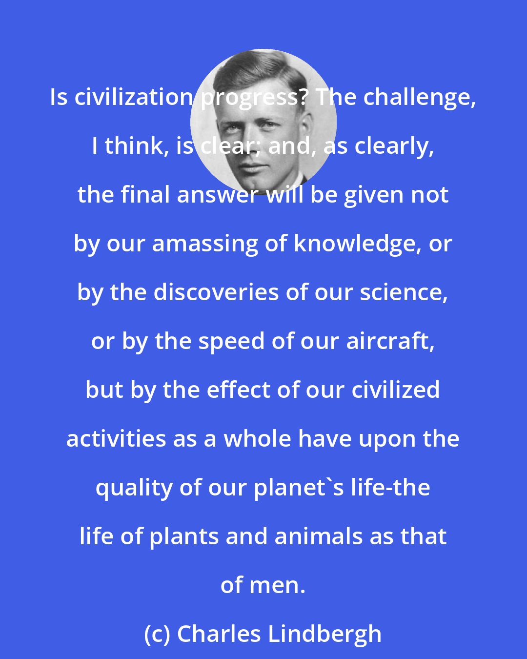 Charles Lindbergh: Is civilization progress? The challenge, I think, is clear; and, as clearly, the final answer will be given not by our amassing of knowledge, or by the discoveries of our science, or by the speed of our aircraft, but by the effect of our civilized activities as a whole have upon the quality of our planet's life-the life of plants and animals as that of men.