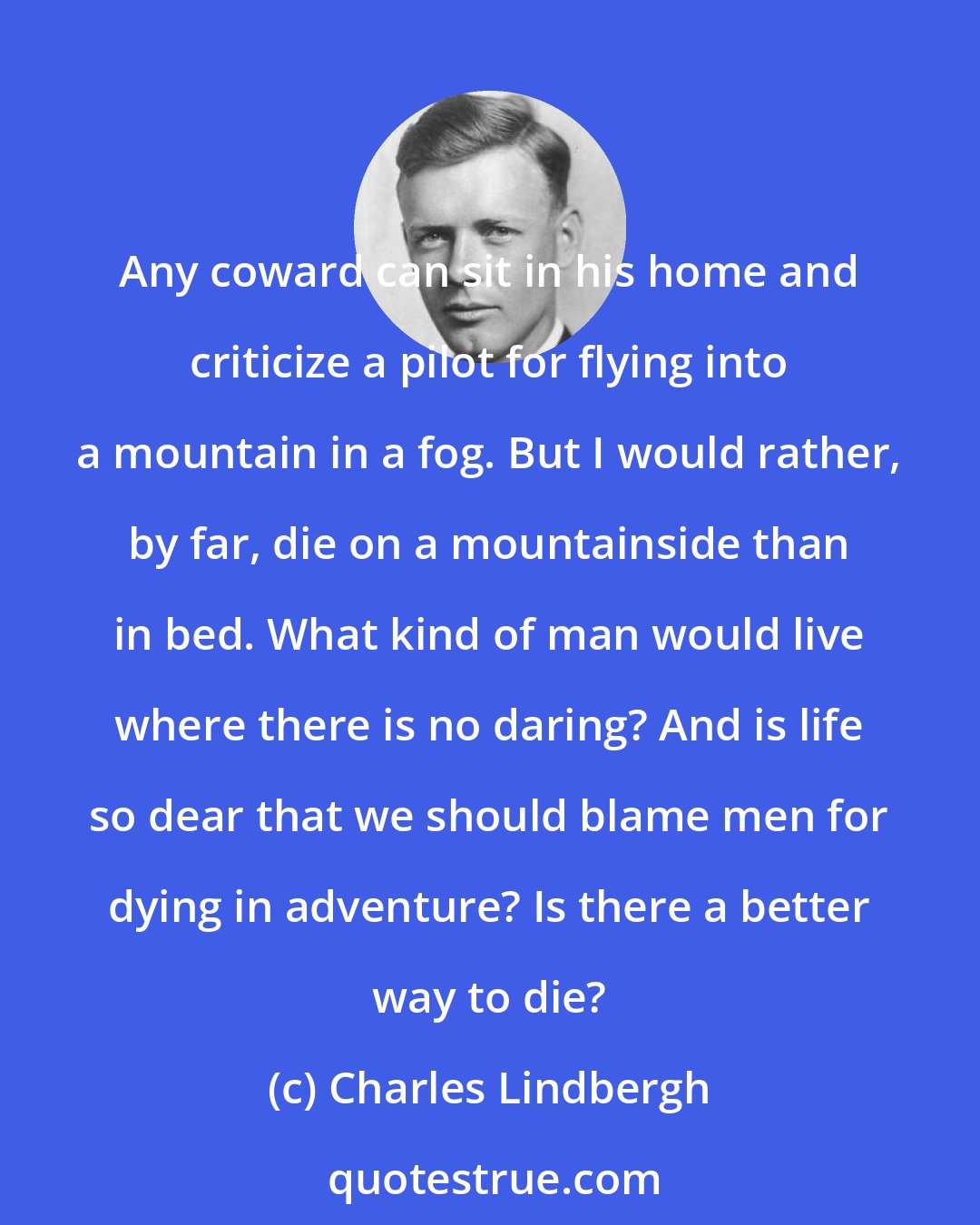 Charles Lindbergh: Any coward can sit in his home and criticize a pilot for flying into a mountain in a fog. But I would rather, by far, die on a mountainside than in bed. What kind of man would live where there is no daring? And is life so dear that we should blame men for dying in adventure? Is there a better way to die?