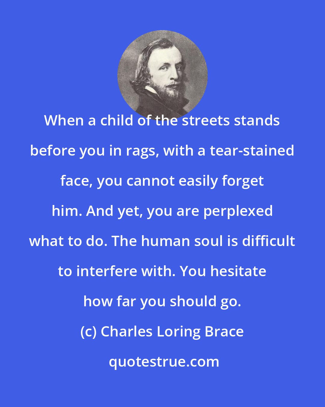 Charles Loring Brace: When a child of the streets stands before you in rags, with a tear-stained face, you cannot easily forget him. And yet, you are perplexed what to do. The human soul is difficult to interfere with. You hesitate how far you should go.