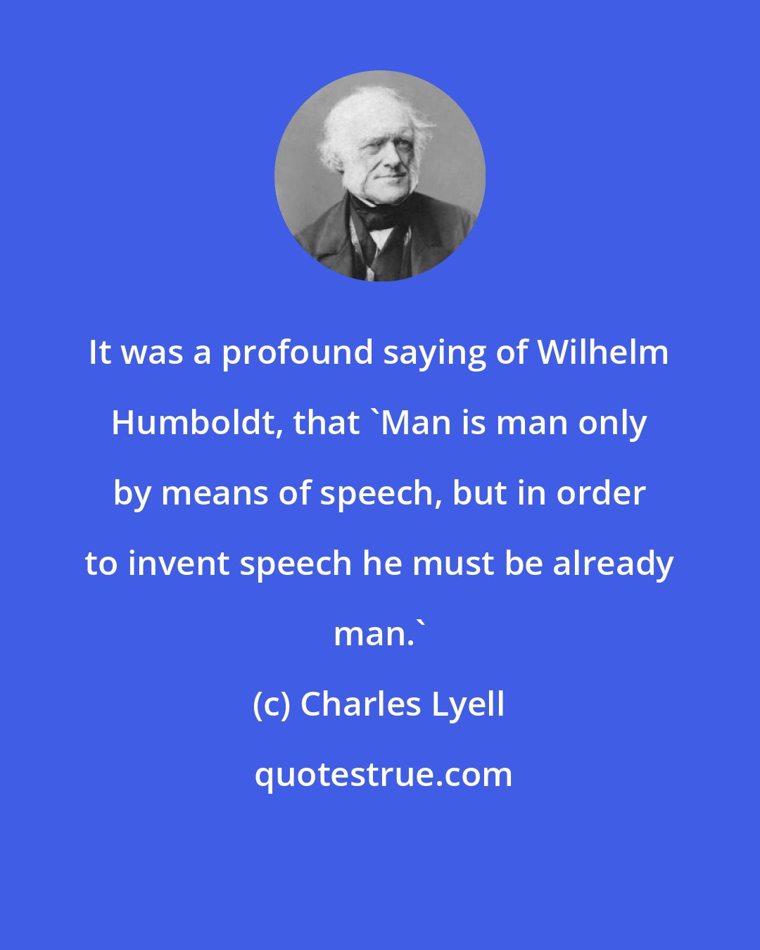 Charles Lyell: It was a profound saying of Wilhelm Humboldt, that 'Man is man only by means of speech, but in order to invent speech he must be already man.'