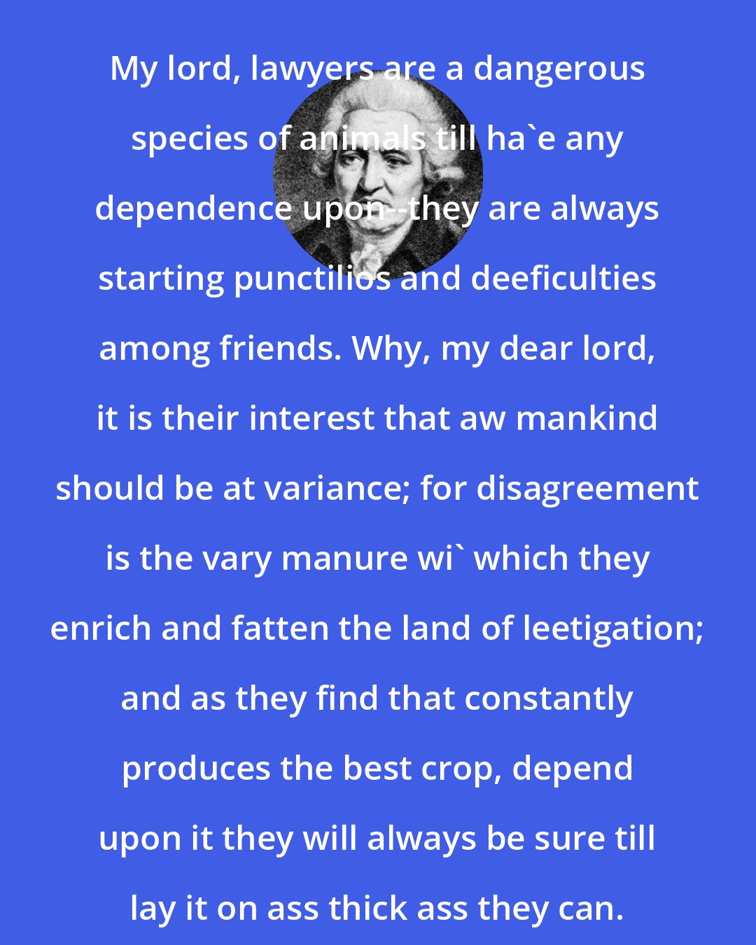 Charles Macklin: My lord, lawyers are a dangerous species of animals till ha'e any dependence upon--they are always starting punctilios and deeficulties among friends. Why, my dear lord, it is their interest that aw mankind should be at variance; for disagreement is the vary manure wi' which they enrich and fatten the land of leetigation; and as they find that constantly produces the best crop, depend upon it they will always be sure till lay it on ass thick ass they can.