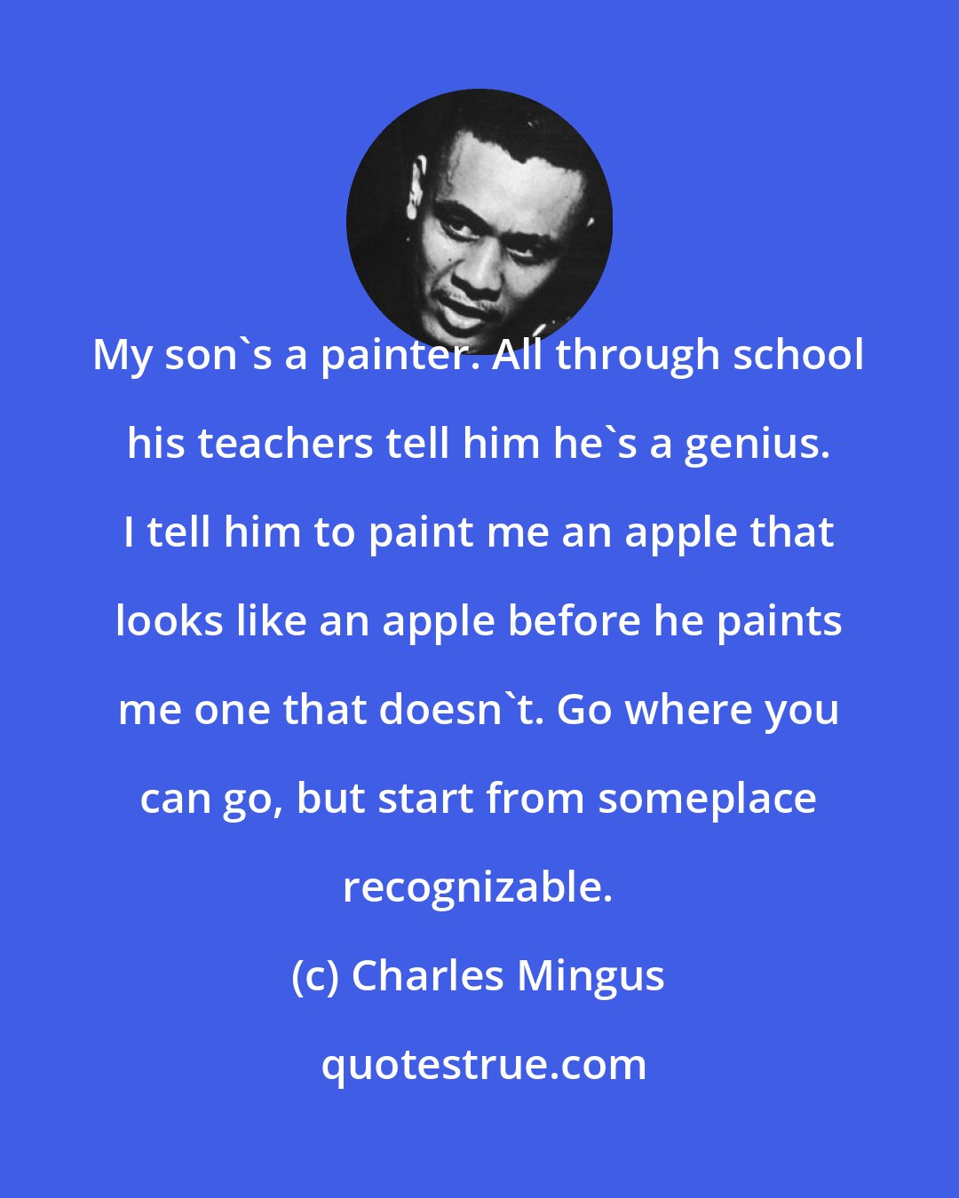 Charles Mingus: My son's a painter. All through school his teachers tell him he's a genius. I tell him to paint me an apple that looks like an apple before he paints me one that doesn't. Go where you can go, but start from someplace recognizable.
