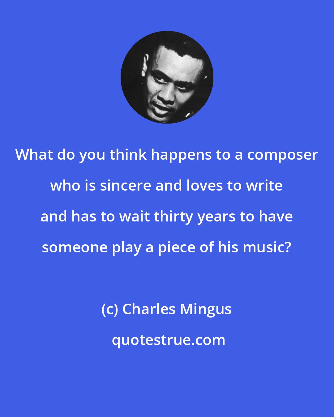Charles Mingus: What do you think happens to a composer who is sincere and loves to write and has to wait thirty years to have someone play a piece of his music?